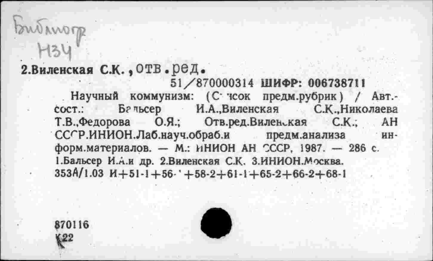 ﻿2.Виленская С.К., ОТВ .р©Д.
51/870000314 ШИФР: 006738711
Научный коммунизм: (С чсок предм.рубрик) / Авт.-сост.:	Бапьсер И.А.,Виленская С.К., Николаева
Т.В.,Федорова О.Я.; Отв. ред. Виленская С.К.; АН ССгР.ИНИОН.Лаб.науч.обраб.и предм.анализа информ.материалов. — М.: ИНИОН АН СССР, 1987. — 286 с. ЬБальсер И.А.и др. 2.Виленская С.К. З.ИНИОН.Москва. 353Й/1.03 И+51-1+56-' +58-2+61-1+65-2+66-2+68-1
870116
V2